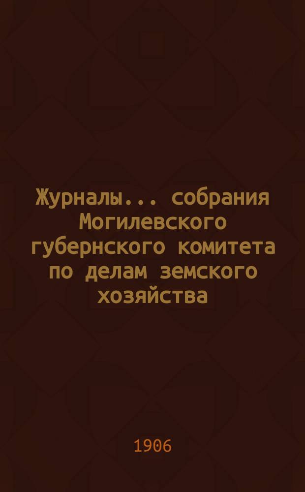 Журналы... собрания Могилевского губернского комитета по делам земского хозяйства... обыкновенного... декабрьской сессии 1906 года