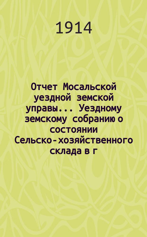 Отчет Мосальской уездной земской управы... Уездному земскому собранию о состоянии Сельско-хозяйственного склада в г. Мосальске и отделений при ст. Барятинская и с. Жерелево... за время 1-го апреля 1912 г. по 1-е апреля 1913 г. 49-му очередному...