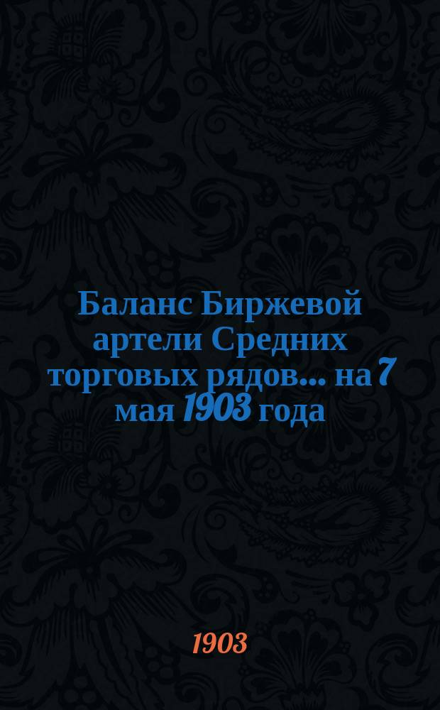 Баланс Биржевой артели Средних торговых рядов... ... на 7 мая 1903 года : ... на 7 мая 1903 года ; [Отчет... за 1 1/4 г. 1903 г. январь, февраль, март]