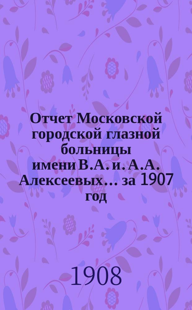 Отчет Московской городской глазной больницы имени В.А. и. А.А. Алексеевых... за 1907 год