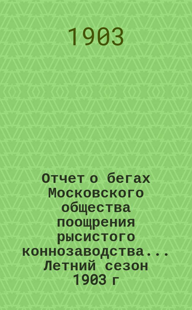 Отчет о бегах Московского общества поощрения рысистого коннозаводства... ... Летний сезон 1903 г.