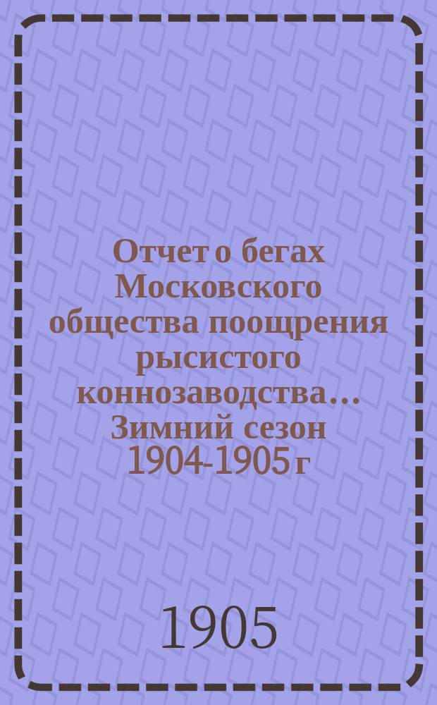 Отчет о бегах Московского общества поощрения рысистого коннозаводства... ... Зимний сезон 1904-1905 г.