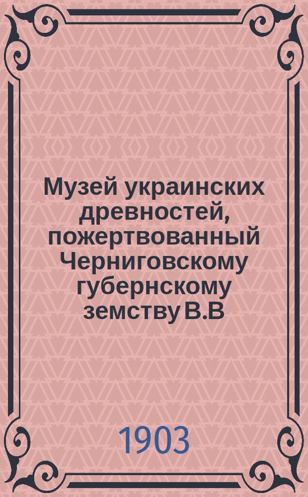 Музей украинских древностей, пожертвованный Черниговскому губернскому земству В.В. Тарновским : История передачи Музея Черниг. губ. земству и крат. обзор экспонатов