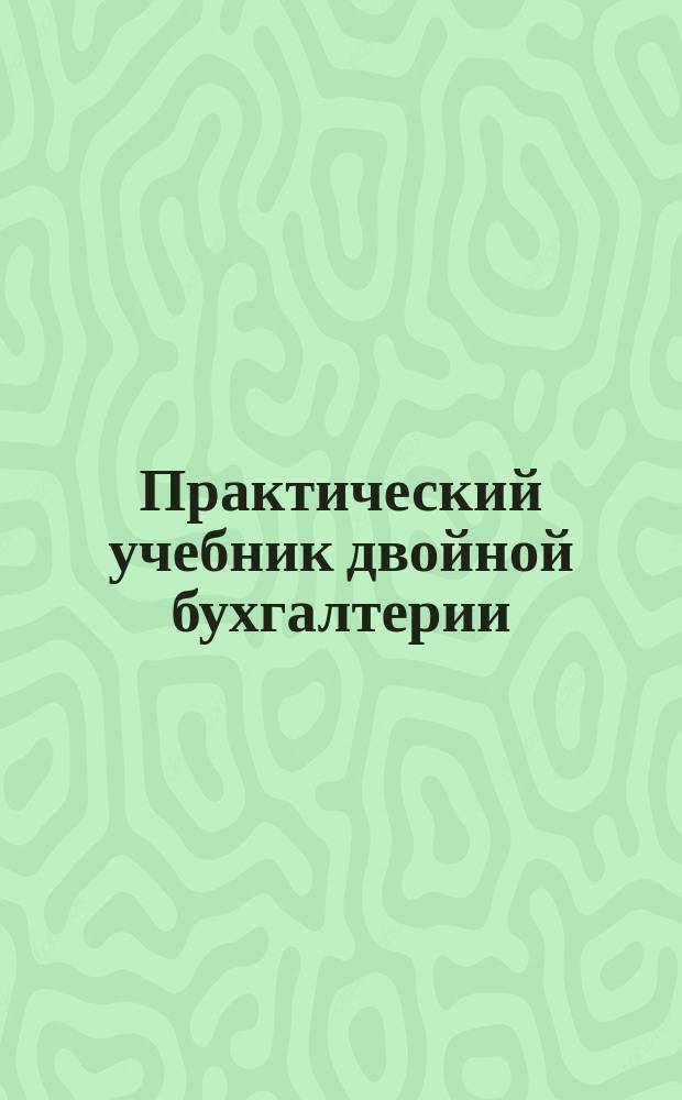 Практический учебник двойной бухгалтерии : Полн. универс. курс посредством примеров и задач. Вып. 1