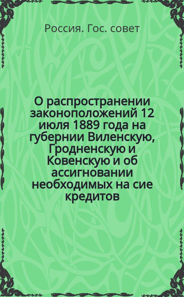 О распространении законоположений 12 июля 1889 года на губернии Виленскую, Гродненскую и Ковенскую и об ассигновании необходимых на сие кредитов : Мнение Гос. совета
