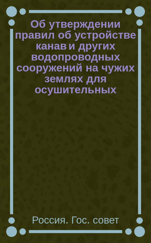 Об утверждении правил об устройстве канав и других водопроводных сооружений на чужих землях для осушительных, оросительных и обводнительных целей: Мнение Гос. совета; Правила об устройстве канав и других водопроводных сооружений...: Утв. 20 мая 1902 г.