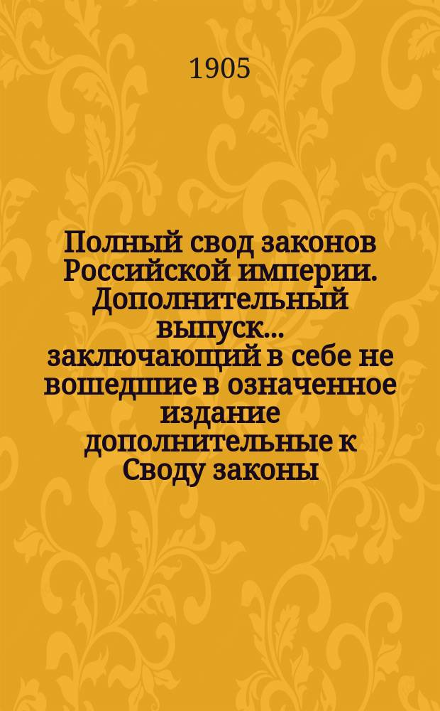 Полный свод законов Российской империи. Дополнительный выпуск... заключающий в себе не вошедшие в означенное издание дополнительные к Своду законы, высочайшие повеления и указы Прав. сената, распубликованные в Собрании узаконений по 1 января 1905 г. : Дополнительный выпуск... заключающий в себе не вошедшие в означенное издание дополнительные к Своду законы, высочайшие повеления и указы Прав. сената, распубликованные в Собрании узаконений по 1 января 1905 г.