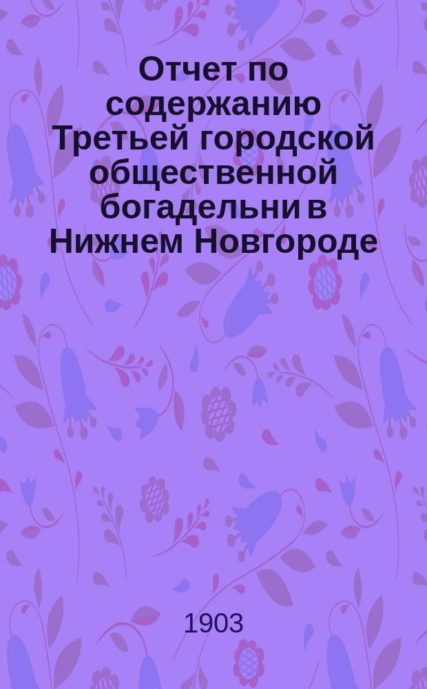 Отчет по содержанию Третьей городской общественной богадельни в Нижнем Новгороде ... ... с 7 января 1902 г. (день открытия богадельни) по 1 января 1903 года