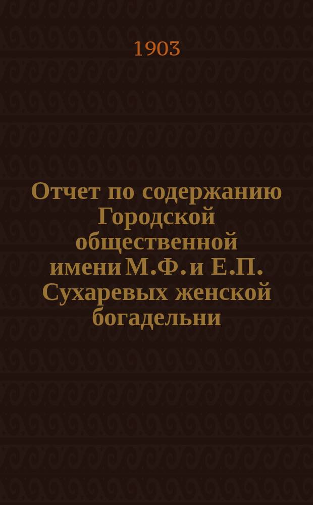 Отчет по содержанию Городской общественной имени М.Ф. и Е.П. Сухаревых женской богадельни ... ... с 8 января 1902 года (день открытия богадельни) по 1-е января 1903 года