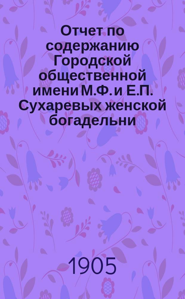Отчет по содержанию Городской общественной имени М.Ф. и Е.П. Сухаревых женской богадельни ... ... с 1-го января 1904 года по 1-е января 1905 года
