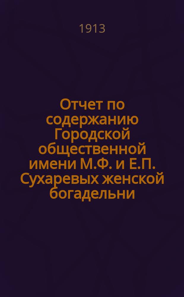 Отчет по содержанию Городской общественной имени М.Ф. и Е.П. Сухаревых женской богадельни ... ... с 1-го января 1912 года по 1-е января 1913 года