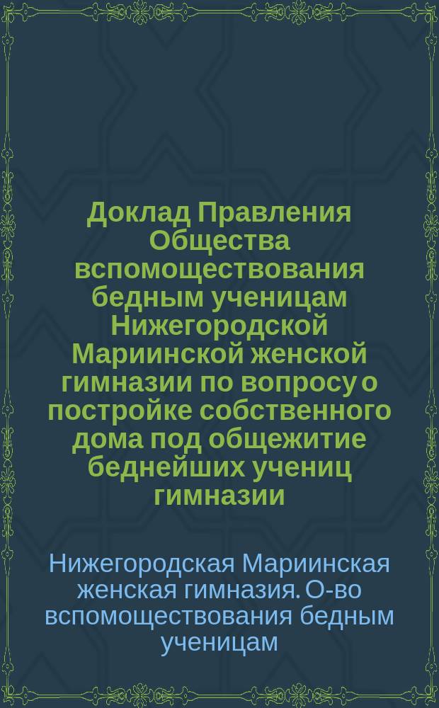 Доклад Правления Общества вспомоществования бедным ученицам Нижегородской Мариинской женской гимназии по вопросу о постройке собственного дома под общежитие беднейших учениц гимназии : К отчету за 1902 г