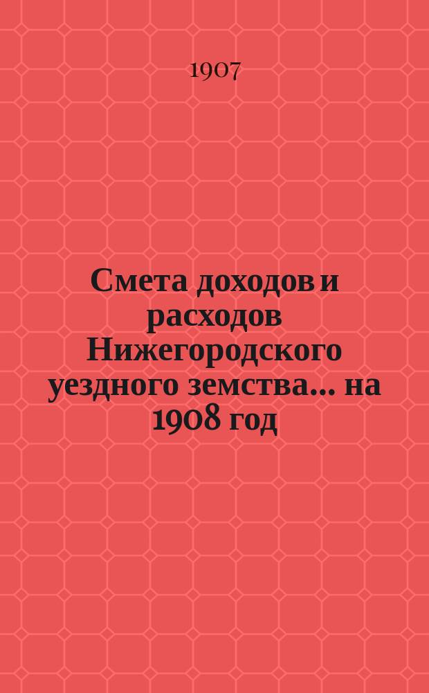 Смета доходов [и расходов] Нижегородского уездного земства... ... на 1908 год