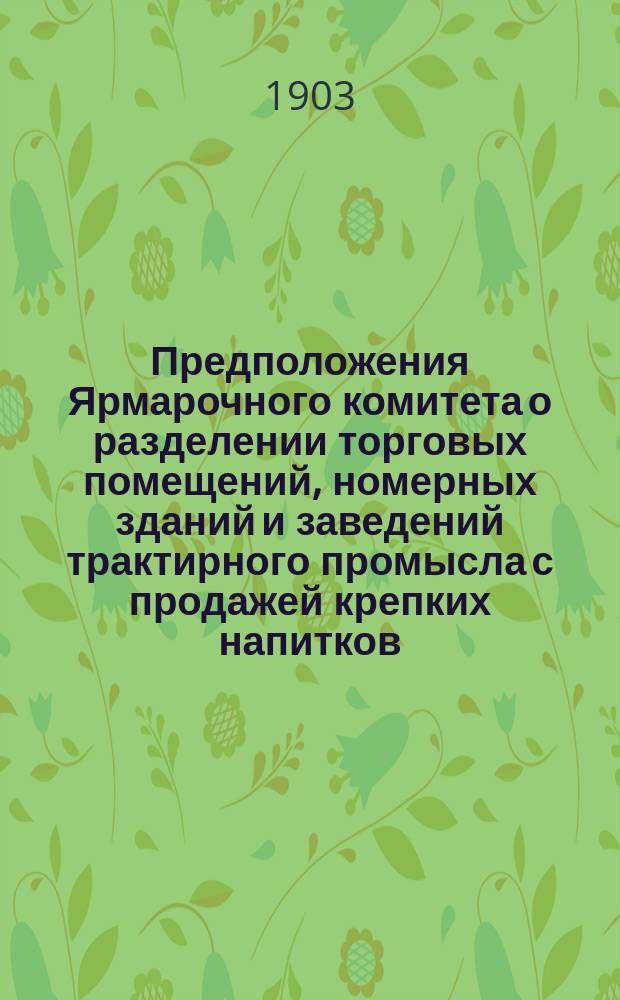 Предположения Ярмарочного комитета о разделении торговых помещений, номерных зданий и заведений трактирного промысла с продажей крепких напитков, на основании ст. 34, отд. I, III и IX прав. для Нижегородской ярмарки (приложение к ст. 665 Уст. торг. Свода зак. т. XI, части II изд. 1903 г.) на разряды ...