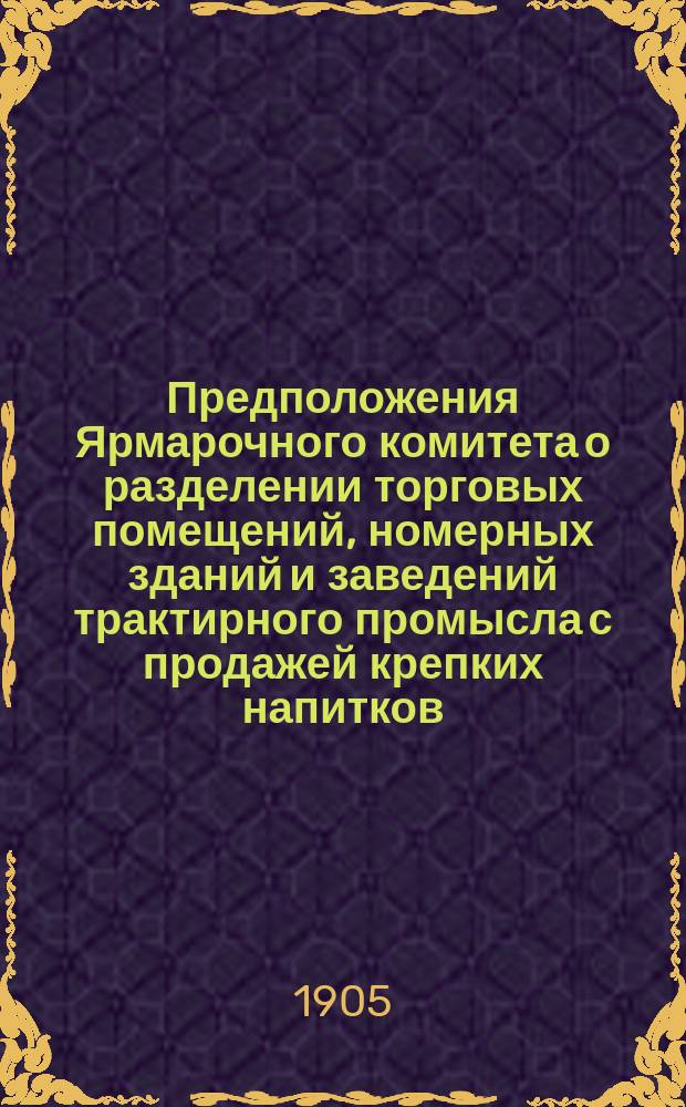 Предположения Ярмарочного комитета о разделении торговых помещений, номерных зданий и заведений трактирного промысла с продажей крепких напитков, на основании ст. 34, отд. I, III и IX прав. для Нижегородской ярмарки (приложение к ст. 665 Уст. торг. Свода зак. т. XI, части II изд. 1903 г.) на разряды ... ... На ярмарку 1906 года