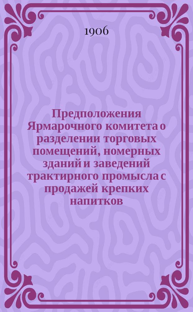 Предположения Ярмарочного комитета о разделении торговых помещений, номерных зданий и заведений трактирного промысла с продажей крепких напитков, на основании ст. 34, отд. I, III и IX прав. для Нижегородской ярмарки (приложение к ст. 665 Уст. торг. Свода зак. т. XI, части II изд. 1903 г.) на разряды ... ... На ярмарку 1907 года