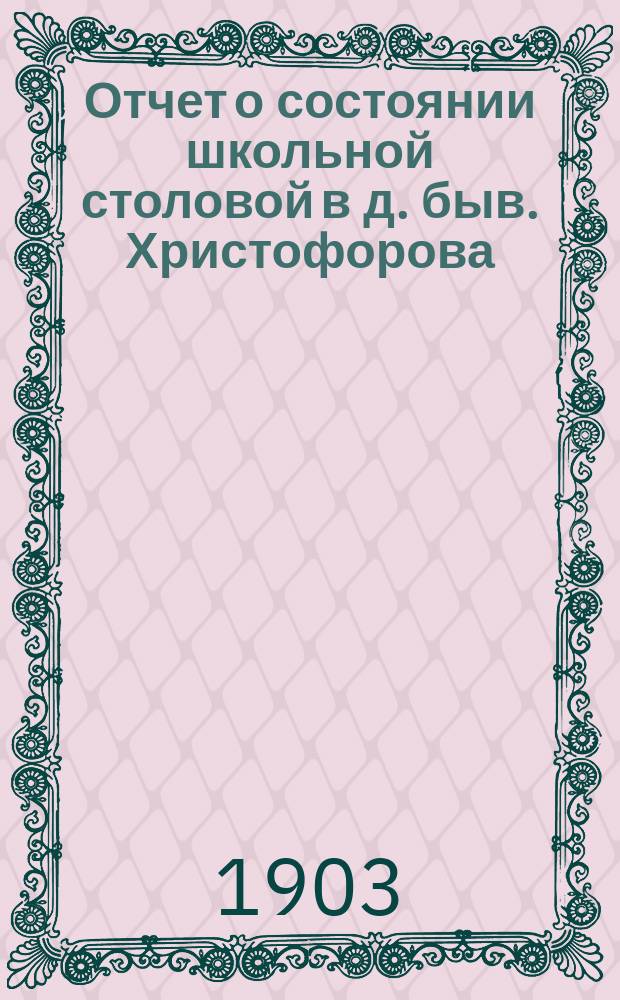 Отчет о состоянии школьной столовой в д. быв. Христофорова : (Гор. 3-х классного, Троицкого женского 2-х классного, Троицкого мужского училища)... ... за 1902/3 учебный год