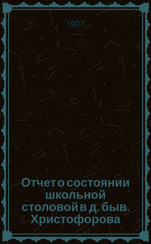 Отчет о состоянии школьной столовой в д. быв. Христофорова : (Гор. 3-х классного, Троицкого женского 2-х классного, Троицкого мужского училища)... ... за 1906-1907 год
