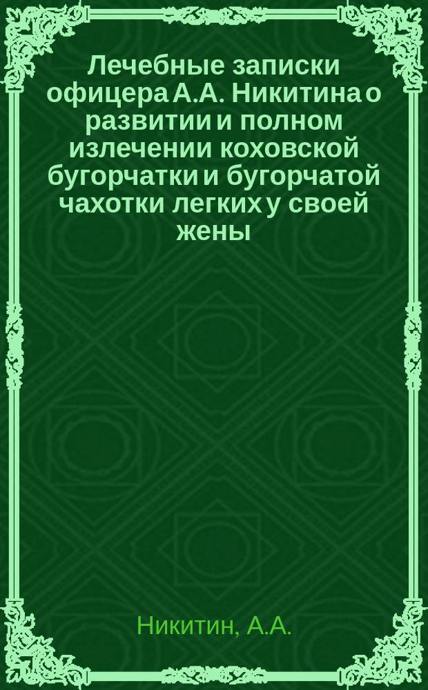 Лечебные записки офицера А.А. Никитина о развитии и полном излечении коховской бугорчатки и бугорчатой чахотки легких у своей жены, проверенные многими врачами и дополненные Кремянским : Поучит. история для врачей, студентов и публики