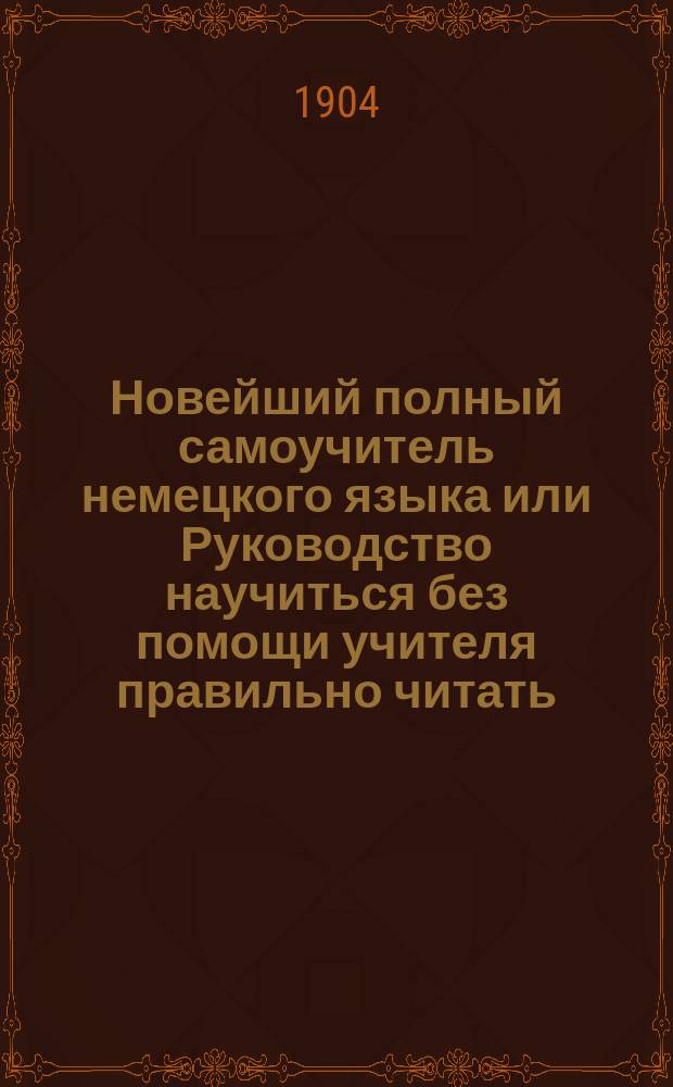 Новейший полный самоучитель немецкого языка или Руководство научиться без помощи учителя правильно читать, писать и говорить по-немецки : С прил. прописей и главнейших правил право- и чистописания