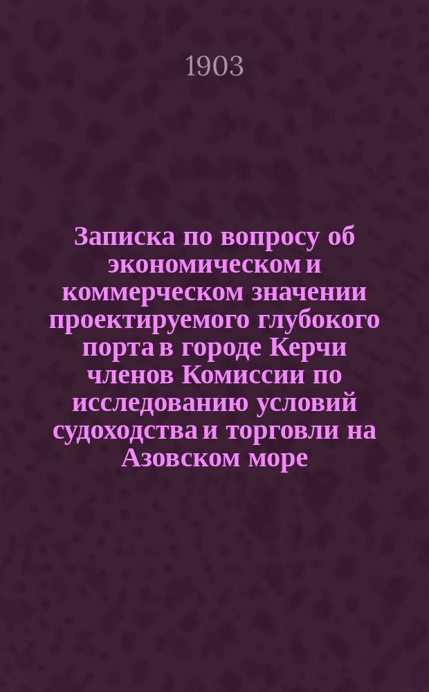 Записка по вопросу об экономическом и коммерческом значении проектируемого глубокого порта в городе Керчи членов Комиссии по исследованию условий судоходства и торговли на Азовском море: от Морского министерства контр-адмирала Н.И. Небогатова; от Министерства путей сообщения действ. ст. сов. Н.В. Пеля и от Министерства финансов статского советника К.Я. Загорского