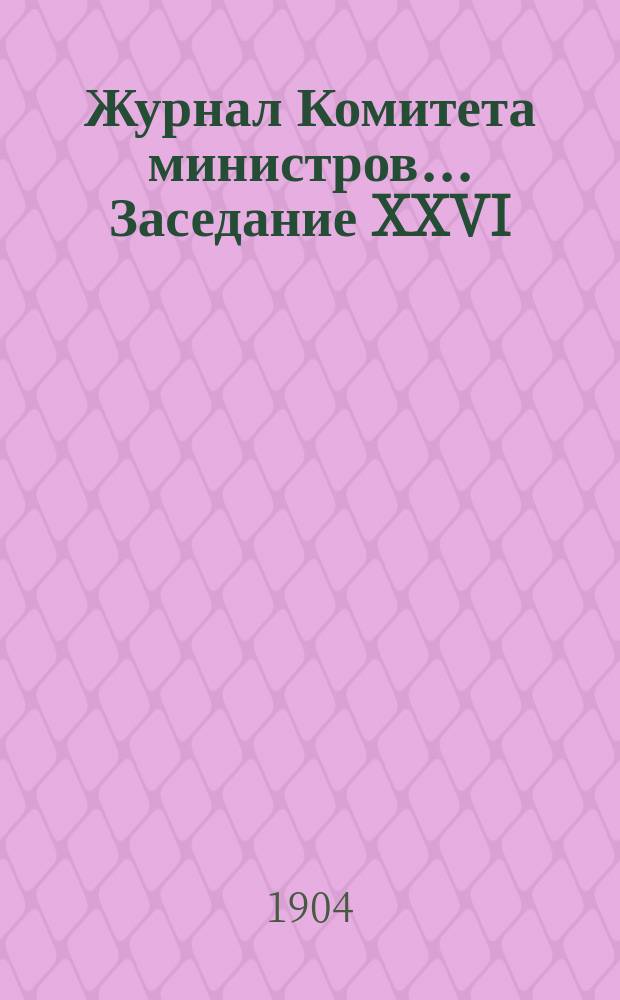 Журнал Комитета министров. ... Заседание XXVI