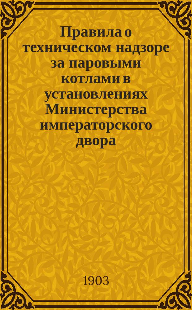 Правила о техническом надзоре за паровыми котлами в установлениях Министерства императорского двора : Утв. ... 14 февр. 1903 г