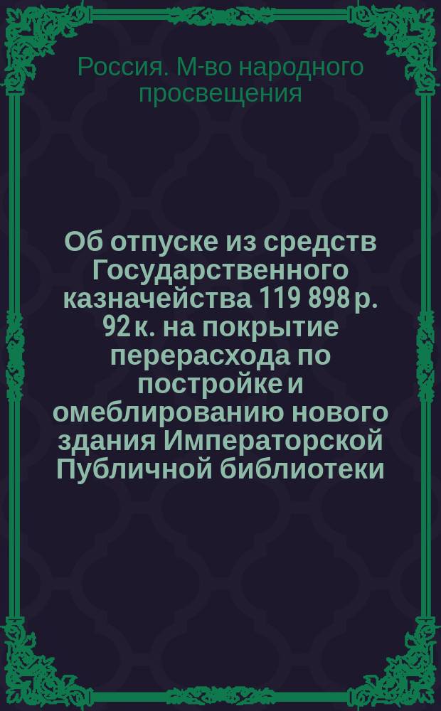 Об отпуске из средств Государственного казначейства 119 898 р. 92 к. на покрытие перерасхода по постройке и омеблированию нового здания Императорской Публичной библиотеки : В Гос. совет