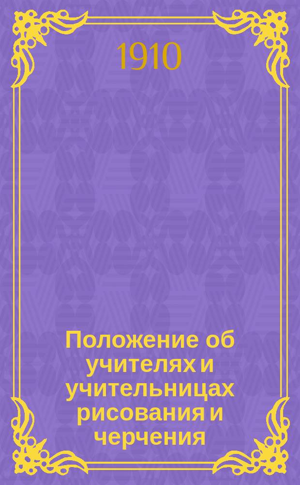 Положение об учителях и учительницах рисования и черчения : (Утв. г. управл. М-ва нар. прос.... 18 июля 1903 г. для руководства в подлежащих случаях, взамен Положения 5 июля 1832 г.)