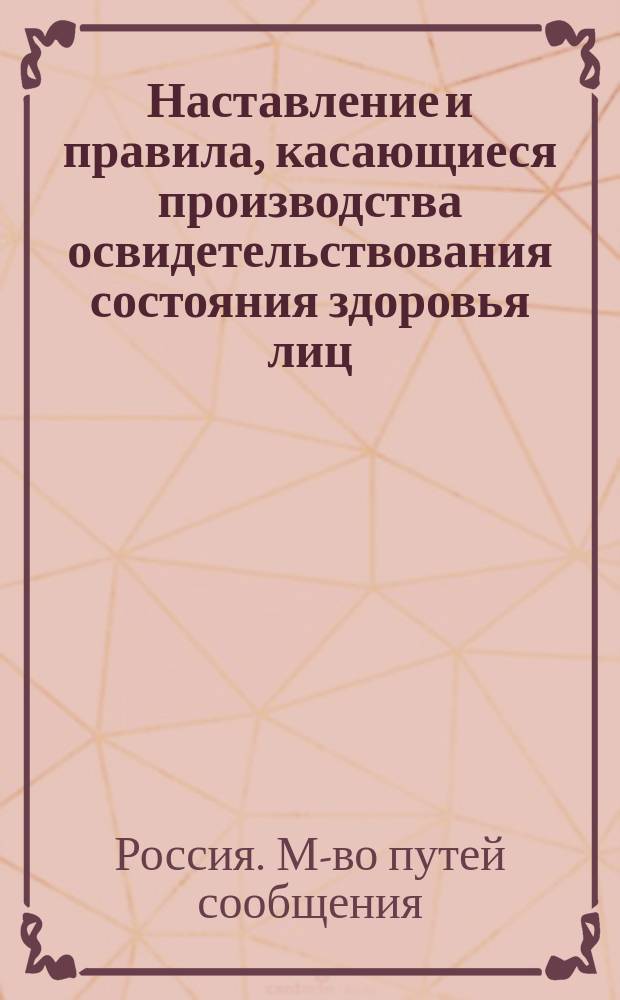 Наставление и правила, касающиеся производства освидетельствования состояния здоровья лиц, поступающих на железнодорожную службу, и переосвидетельствования занимающих должности, имеющих непосредственное отношение к движению поездов : (Из Постановления г. министра путей сообщения от 27 марта 1897 г., за № 5965)