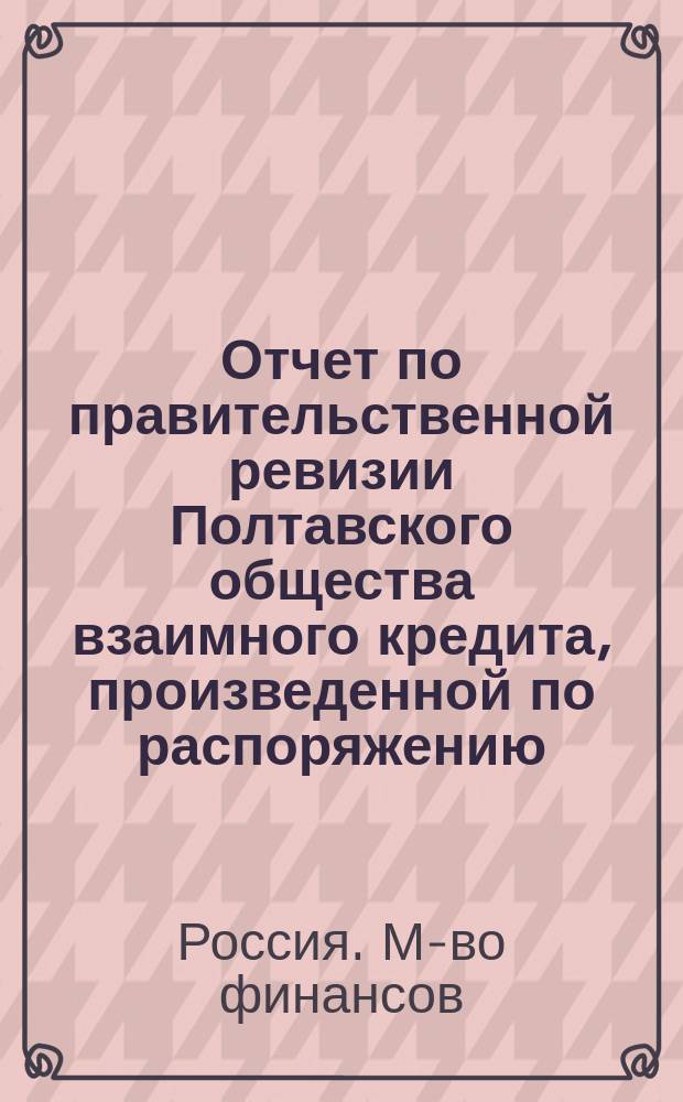Отчет по правительственной ревизии Полтавского общества взаимного кредита, произведенной по распоряжению... министра финансов... чиновником особых поручений Министерства финансов коллежским ассесором Муравьевым