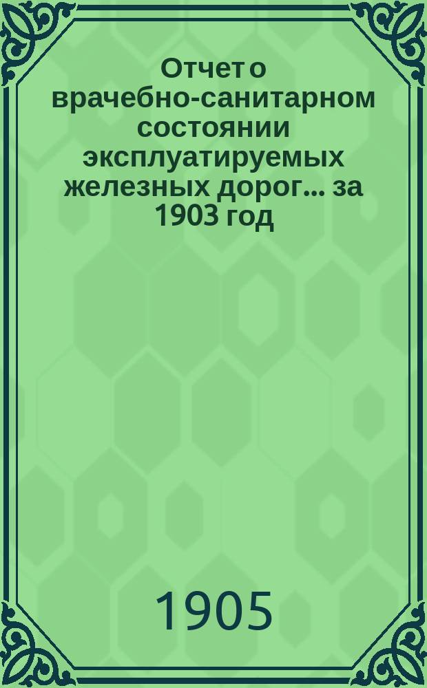 Отчет о врачебно-санитарном состоянии эксплуатируемых железных дорог... за 1903 год