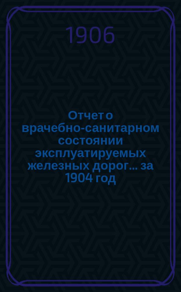 Отчет о врачебно-санитарном состоянии эксплуатируемых железных дорог... за 1904 год