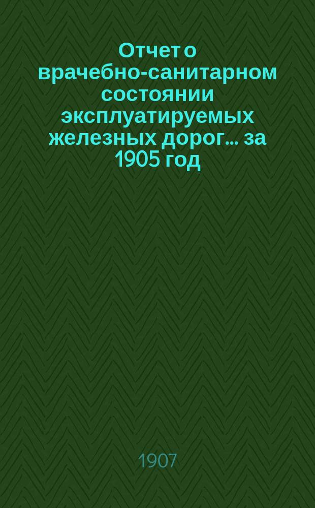 Отчет о врачебно-санитарном состоянии эксплуатируемых железных дорог... за 1905 год