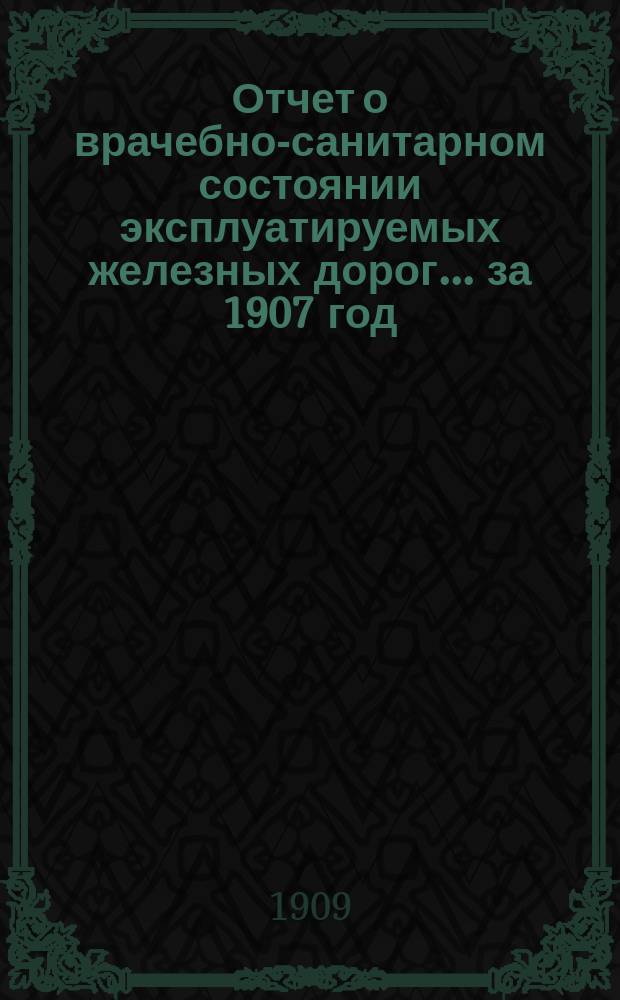 Отчет о врачебно-санитарном состоянии эксплуатируемых железных дорог... за 1907 год