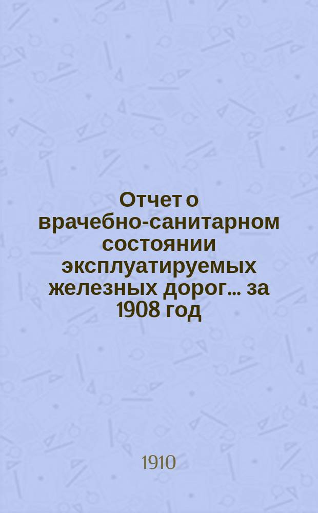 Отчет о врачебно-санитарном состоянии эксплуатируемых железных дорог... за 1908 год