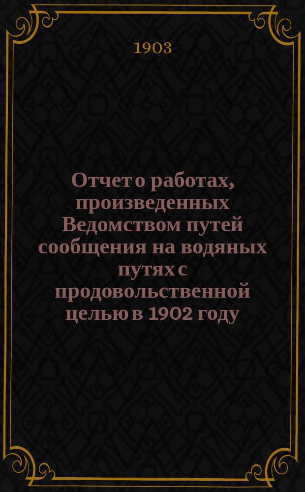 Отчет о работах, произведенных Ведомством путей сообщения на водяных путях с продовольственной целью в 1902 году : Сост. в Упр. внутр. водных путей и шос. дорог
