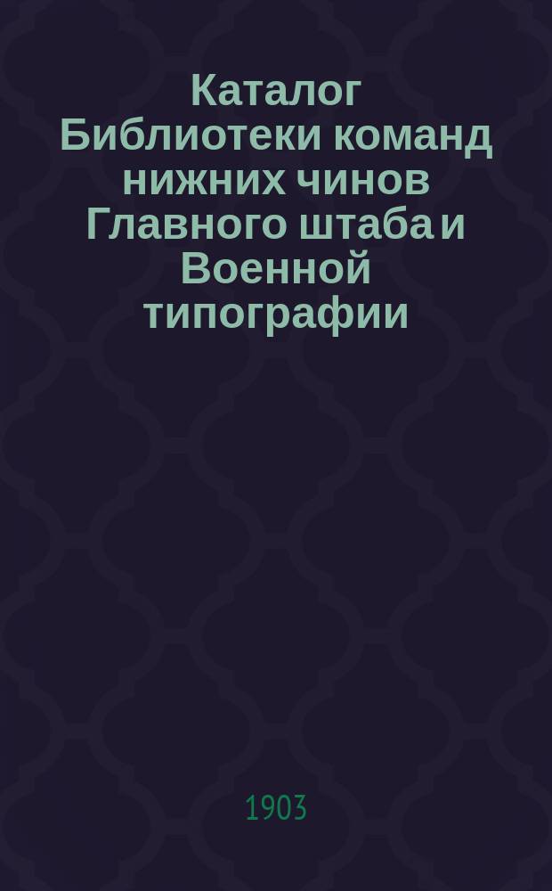 Каталог Библиотеки команд нижних чинов Главного штаба и Военной типографии : Сост. в дек. 1902 г. и напеч. в февр. 1903 г