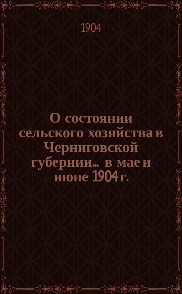 О состоянии сельского хозяйства в Черниговской губернии... ... в мае и июне 1904 г.