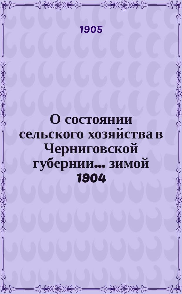 О состоянии сельского хозяйства в Черниговской губернии... ... зимой 1904/5 г. и весной 1905 г.
