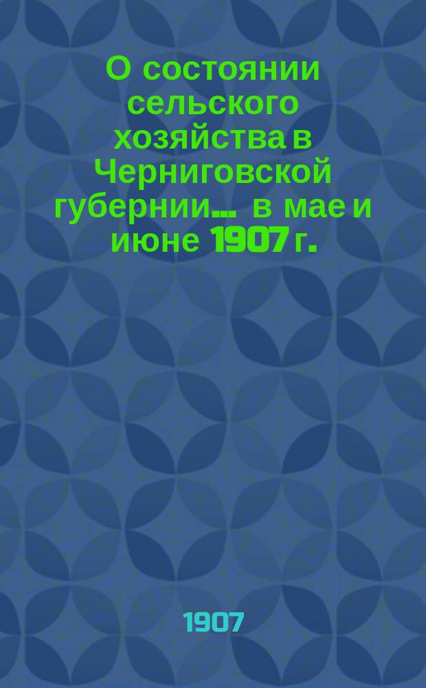 О состоянии сельского хозяйства в Черниговской губернии... ... в мае и июне 1907 г. : Виды на урожай