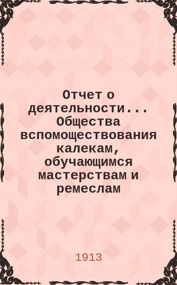 Отчет о деятельности... Общества вспомоществования калекам, обучающимся мастерствам и ремеслам... с 1 января 1912 г. по 1 января 1913 г.