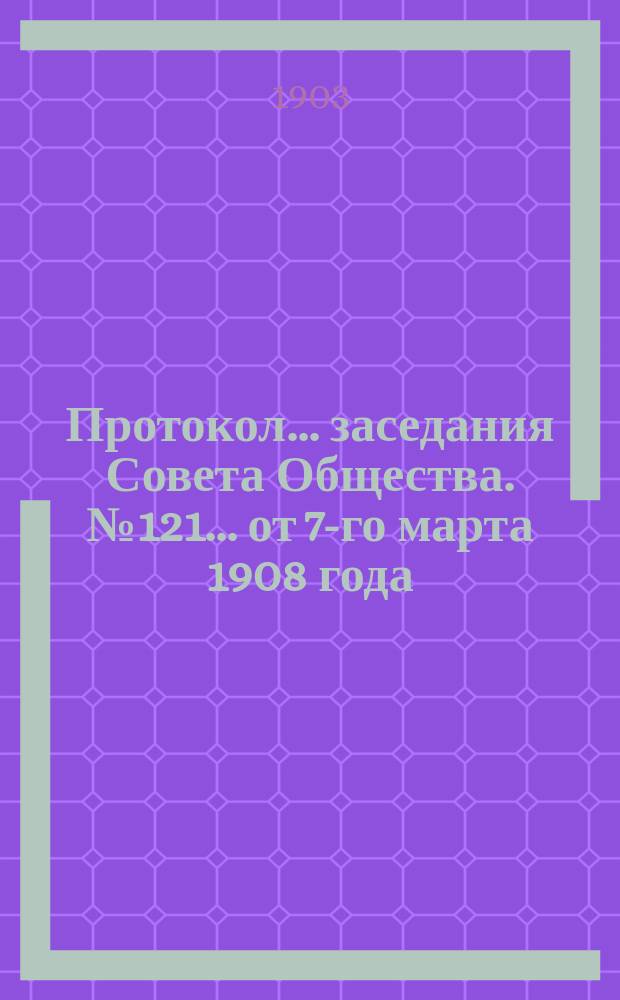 Протокол... заседания Совета Общества. № 121... от 7-го марта 1908 года