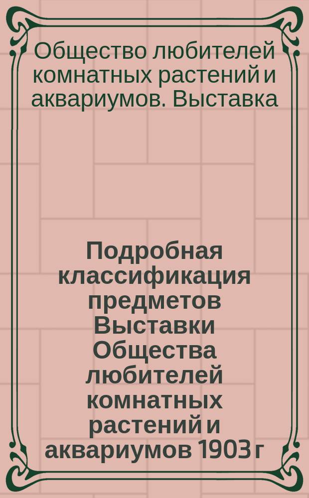 Подробная классификация предметов Выставки Общества любителей комнатных растений и аквариумов 1903 г. в С.-Петербурге; Правила Выставки...