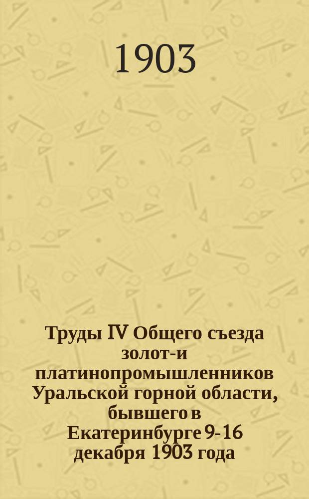 Труды IV Общего съезда золото- и платинопромышленников Уральской горной области, бывшего в Екатеринбурге 9-16 декабря 1903 года