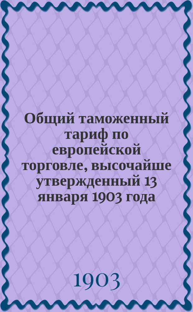 Общий таможенный тариф по европейской торговле, высочайше утвержденный 13 января 1903 года : (С прил. объяснительной записки)