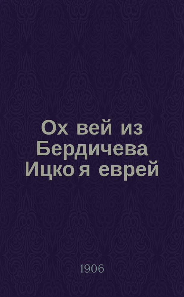 Ох вей из Бердичева Ицко я еврей : Один из всех новейших сб.: евр. рассказов, куплетов, сцен, пародий, мелодий, шуток