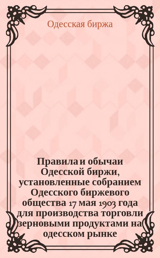 Правила и обычаи Одесской биржи, установленные собранием Одесского биржевого общества 17 мая 1903 года для производства торговли зерновыми продуктами на одесском рынке : Утв. 19/6 1903 г.
