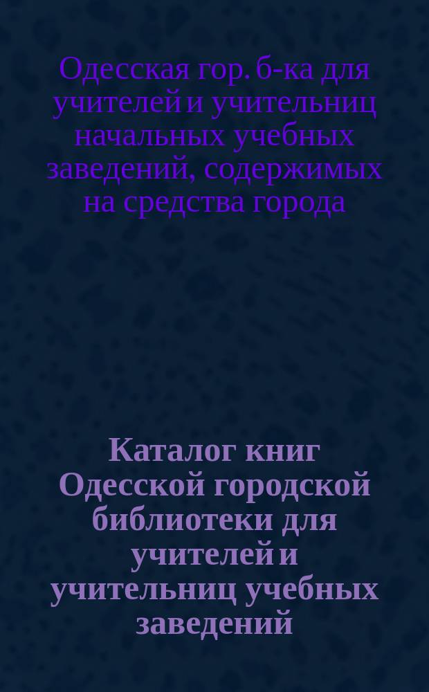 Каталог книг Одесской городской библиотеки для учителей и учительниц учебных заведений, содержимых на средства города