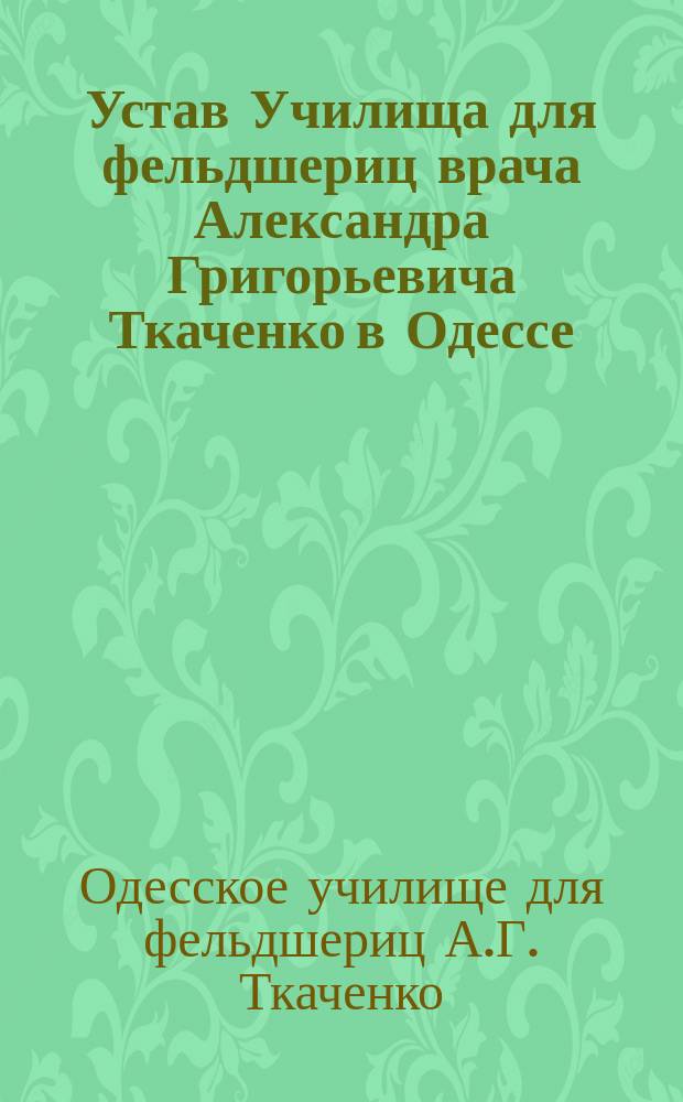 Устав Училища для фельдшериц врача Александра Григорьевича Ткаченко в Одессе : Утв. 21 окт. 1901 г.